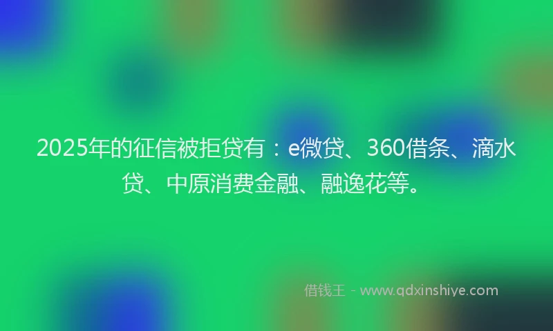 2025年的征信被拒贷有：e微贷、360借条、滴水贷、中原消费金融、融逸花等。