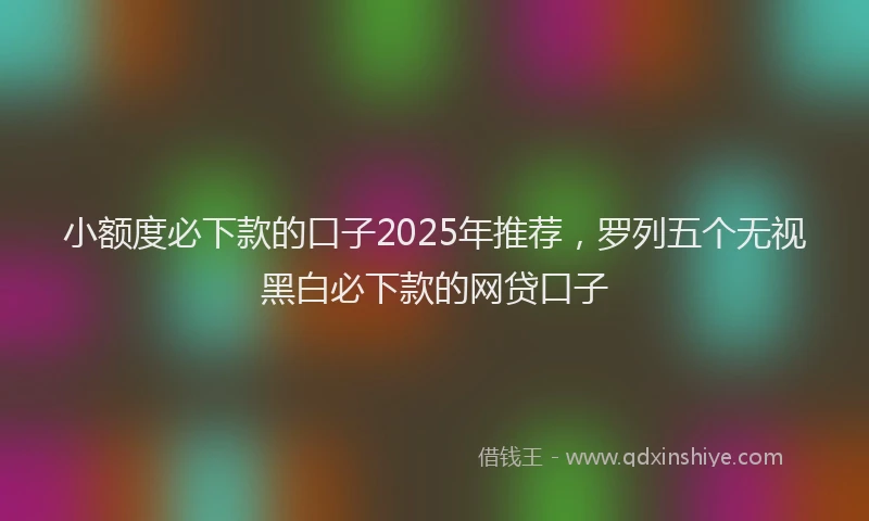 小额度必下款的口子2025年推荐，罗列五个无视黑白必下款的网贷口子