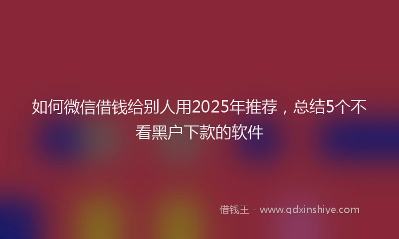 如何微信借钱给别人用2025年推荐，总结5个不看黑户下款的软件