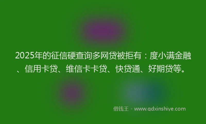 2025年的征信硬查询多网贷被拒有：度小满金融、信用卡贷、维信卡卡贷、快贷通、好期贷等。