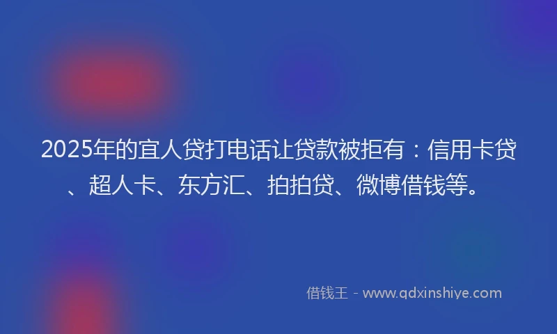 2025年的宜人贷打电话让贷款被拒有：信用卡贷、超人卡、东方汇、拍拍贷、微博借钱等。