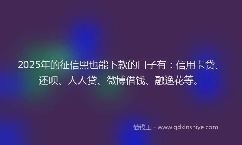 2025年的征信黑也能下款的口子有：信用卡贷、还呗、人人贷、微博借钱、融逸花等。
