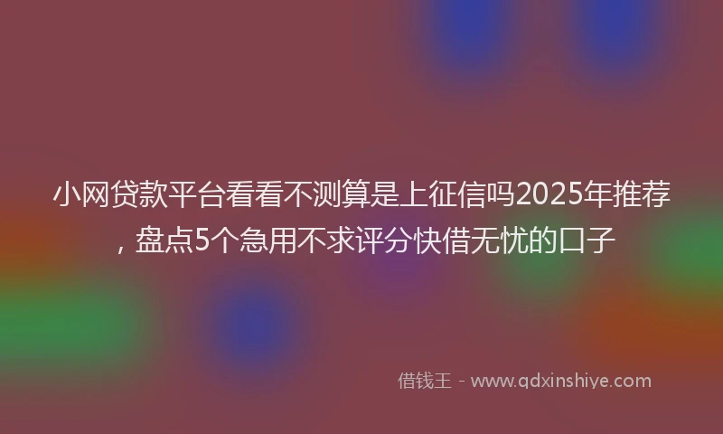 小网贷款平台看看不测算是上征信吗2025年推荐，盘点5个急用不求评分快借无忧的口子