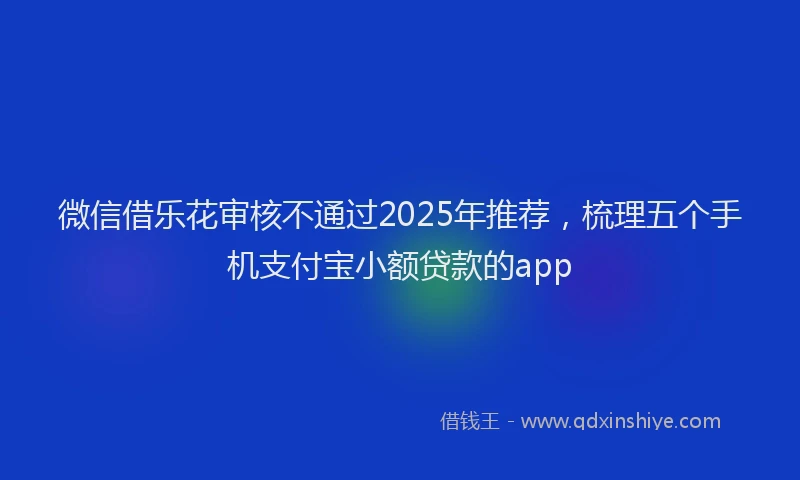 微信借乐花审核不通过2025年推荐，梳理五个手机支付宝小额贷款的app