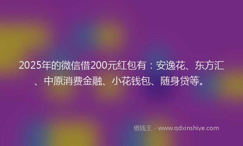 2025年的微信借200元红包有：安逸花、东方汇、中原消费金融、小花钱包、随身贷等。