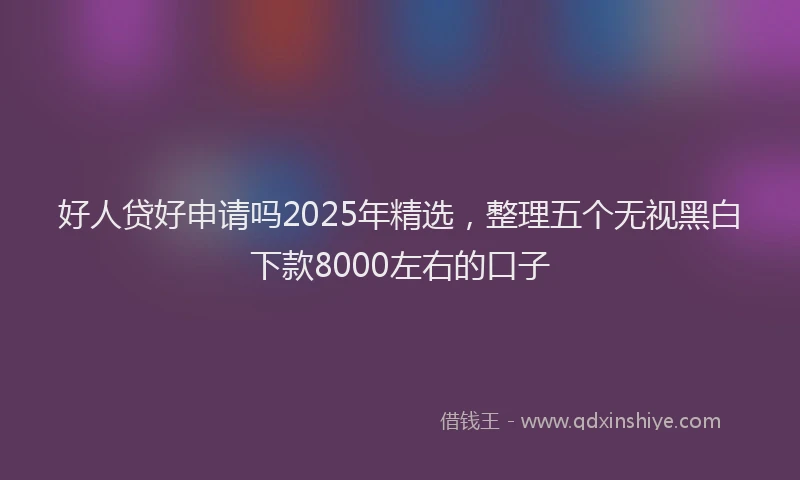 好人贷好申请吗2025年精选，整理五个无视黑白下款8000左右的口子
