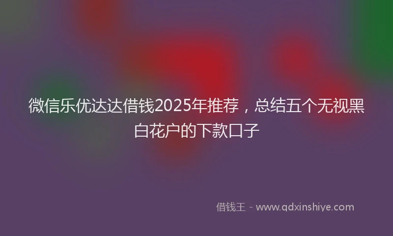 微信乐优达达借钱2025年推荐，总结五个无视黑白花户的下款口子