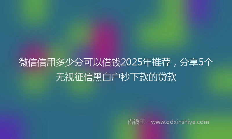 微信信用多少分可以借钱2025年推荐，分享5个无视征信黑白户秒下款的贷款