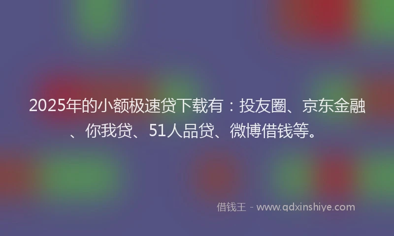 2025年的小额极速贷下载有：投友圈、京东金融、你我贷、51人品贷、微博借钱等。