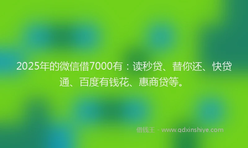 2025年的微信借7000有：读秒贷、替你还、快贷通、百度有钱花、惠商贷等。