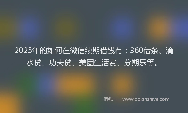 2025年的如何在微信续期借钱有：360借条、滴水贷、功夫贷、美团生活费、分期乐等。