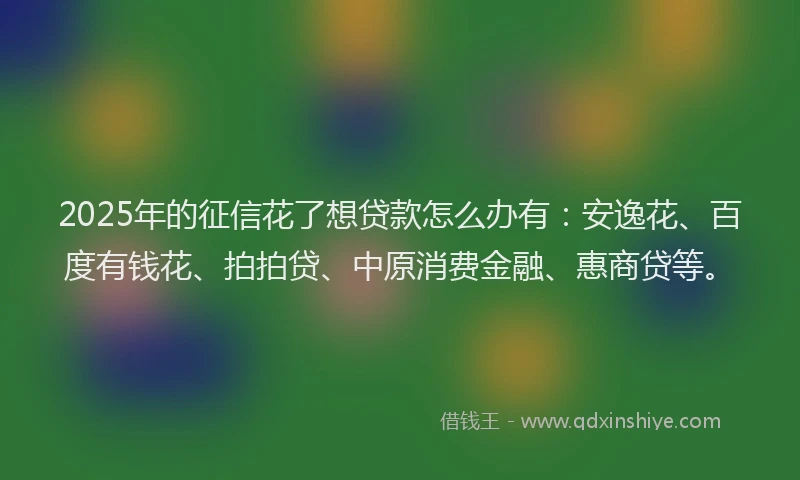 2025年的征信花了想贷款怎么办有：安逸花、百度有钱花、拍拍贷、中原消费金融、惠商贷等。