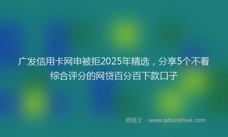 广发信用卡网申被拒2025年精选，分享5个不看综合评分的网贷百分百下款口子