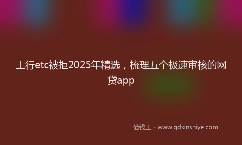 工行etc被拒2025年精选，梳理五个极速审核的网贷app