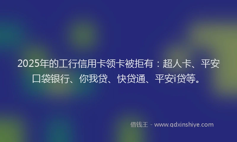 2025年的工行信用卡领卡被拒有：超人卡、平安口袋银行、你我贷、快贷通、平安i贷等。