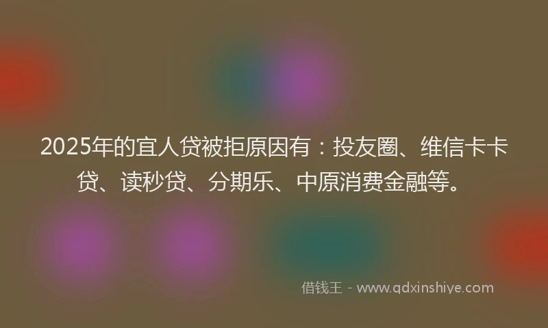 2025年的宜人贷被拒原因有：投友圈、维信卡卡贷、读秒贷、分期乐、中原消费金融等。