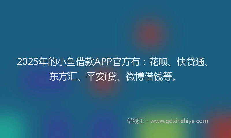 2025年的小鱼借款APP官方有：花呗、快贷通、东方汇、平安i贷、微博借钱等。