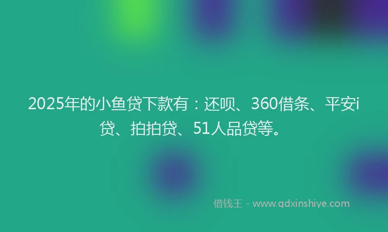 2025年的小鱼贷下款有：还呗、360借条、平安i贷、拍拍贷、51人品贷等。