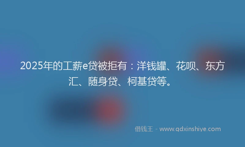 2025年的工薪e贷被拒有：洋钱罐、花呗、东方汇、随身贷、柯基贷等。
