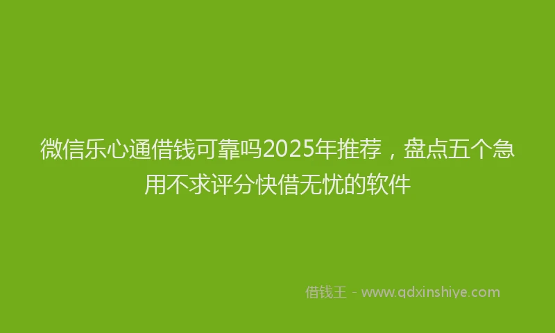 微信乐心通借钱可靠吗2025年推荐，盘点五个急用不求评分快借无忧的软件