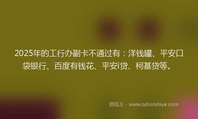 2025年的工行办副卡不通过有：洋钱罐、平安口袋银行、百度有钱花、平安i贷、柯基贷等。