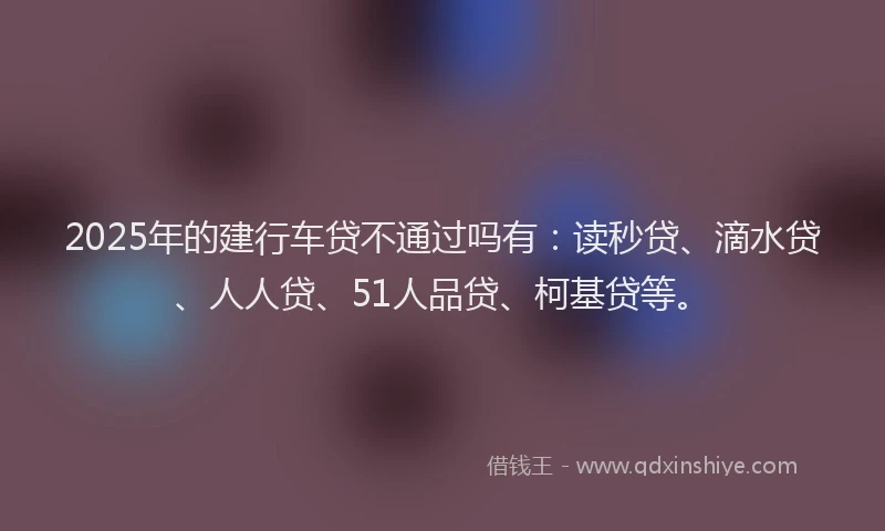 2025年的建行车贷不通过吗有：读秒贷、滴水贷、人人贷、51人品贷、柯基贷等。