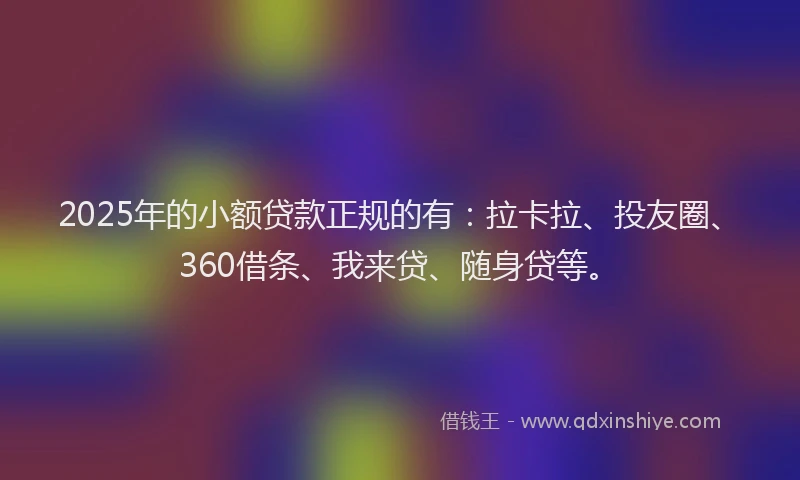 2025年的小额贷款正规的有：拉卡拉、投友圈、360借条、我来贷、随身贷等。