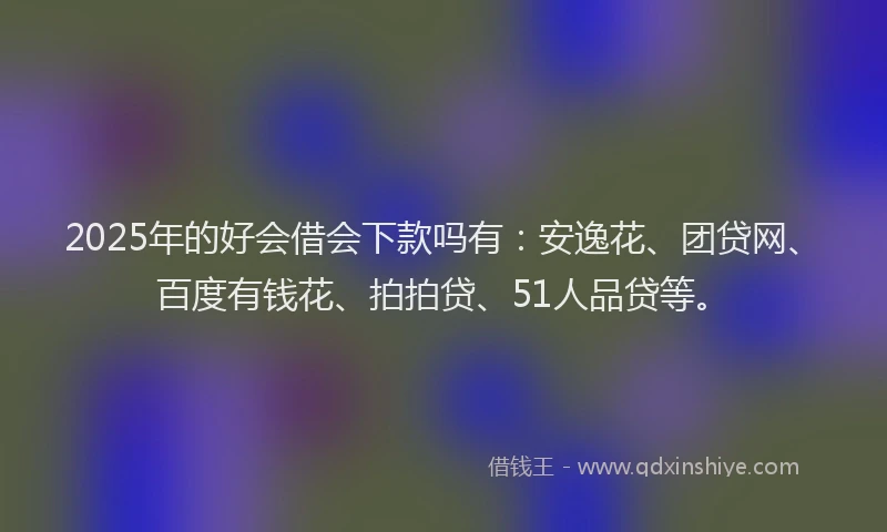 2025年的好会借会下款吗有：安逸花、团贷网、百度有钱花、拍拍贷、51人品贷等。