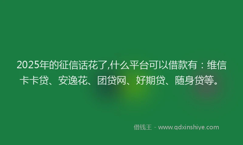 2025年的征信话花了,什么平台可以借款有：维信卡卡贷、安逸花、团贷网、好期贷、随身贷等。