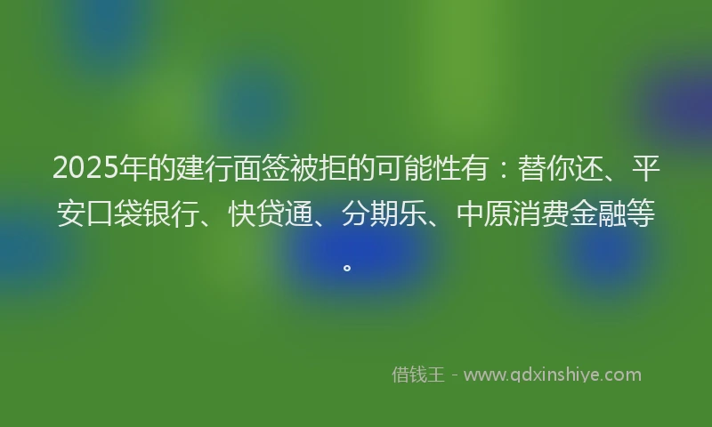 2025年的建行面签被拒的可能性有：替你还、平安口袋银行、快贷通、分期乐、中原消费金融等。
