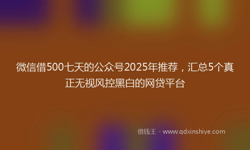 微信借500七天的公众号2025年推荐，汇总5个真正无视风控黑白的网贷平台