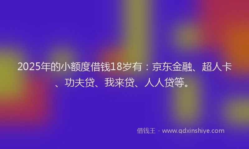 2025年的小额度借钱18岁有：京东金融、超人卡、功夫贷、我来贷、人人贷等。