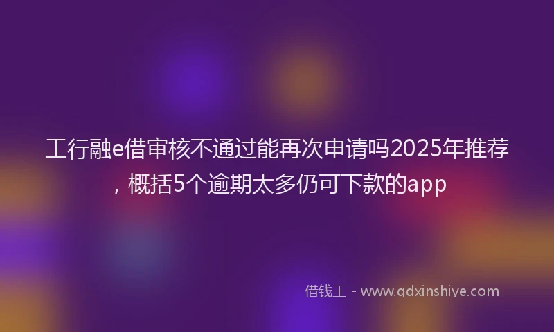 工行融e借审核不通过能再次申请吗2025年推荐，概括5个逾期太多仍可下款的app