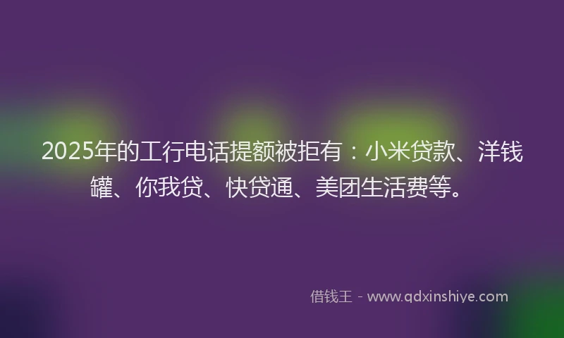 2025年的工行电话提额被拒有：小米贷款、洋钱罐、你我贷、快贷通、美团生活费等。