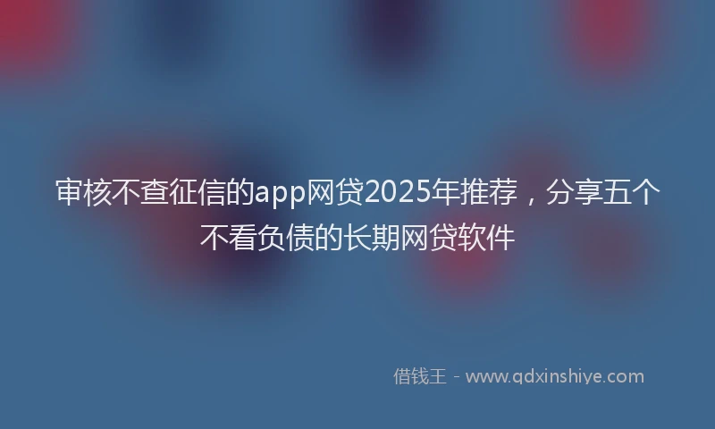 审核不查征信的app网贷2025年推荐，分享五个不看负债的长期网贷软件