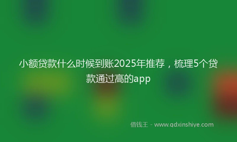 小额贷款什么时候到账2025年推荐，梳理5个贷款通过高的app