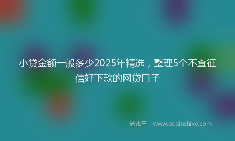 小贷金额一般多少2025年精选，整理5个不查征信好下款的网贷口子