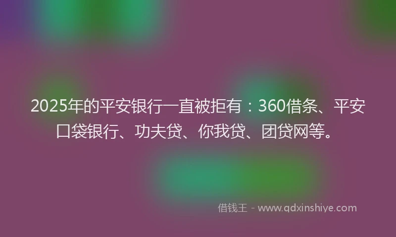 2025年的平安银行一直被拒有：360借条、平安口袋银行、功夫贷、你我贷、团贷网等。