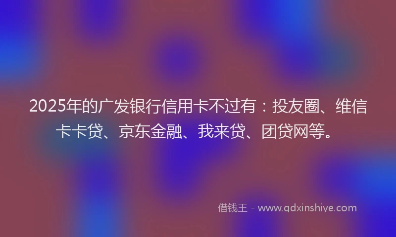 2025年的广发银行信用卡不过有：投友圈、维信卡卡贷、京东金融、我来贷、团贷网等。