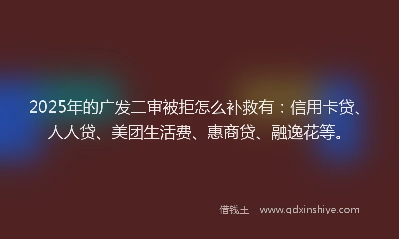 2025年的广发二审被拒怎么补救有：信用卡贷、人人贷、美团生活费、惠商贷、融逸花等。