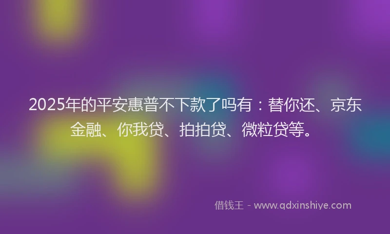 2025年的平安惠普不下款了吗有：替你还、京东金融、你我贷、拍拍贷、微粒贷等。