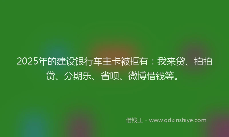2025年的建设银行车主卡被拒有：我来贷、拍拍贷、分期乐、省呗、微博借钱等。