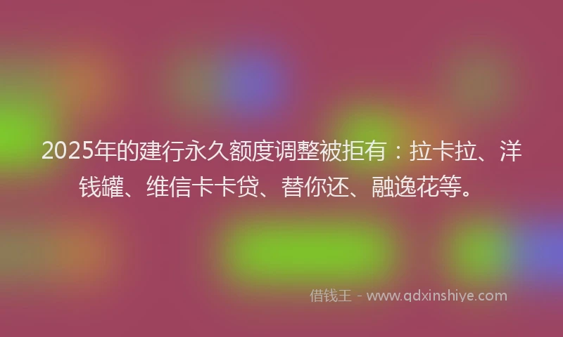 2025年的建行永久额度调整被拒有：拉卡拉、洋钱罐、维信卡卡贷、替你还、融逸花等。