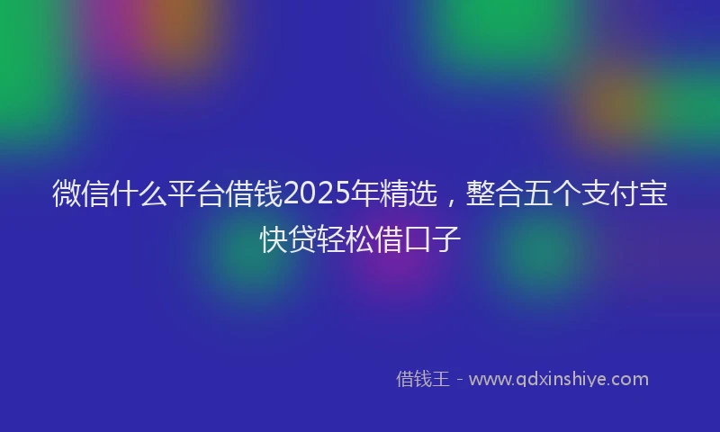 微信什么平台借钱2025年精选，整合五个支付宝快贷轻松借口子