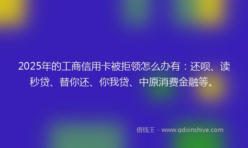 2025年的工商信用卡被拒领怎么办有：还呗、读秒贷、替你还、你我贷、中原消费金融等。