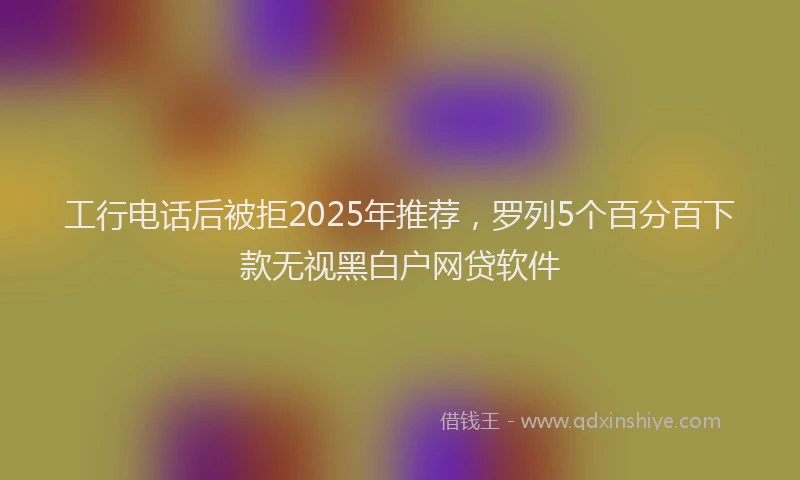 工行电话后被拒2025年推荐，罗列5个百分百下款无视黑白户网贷软件