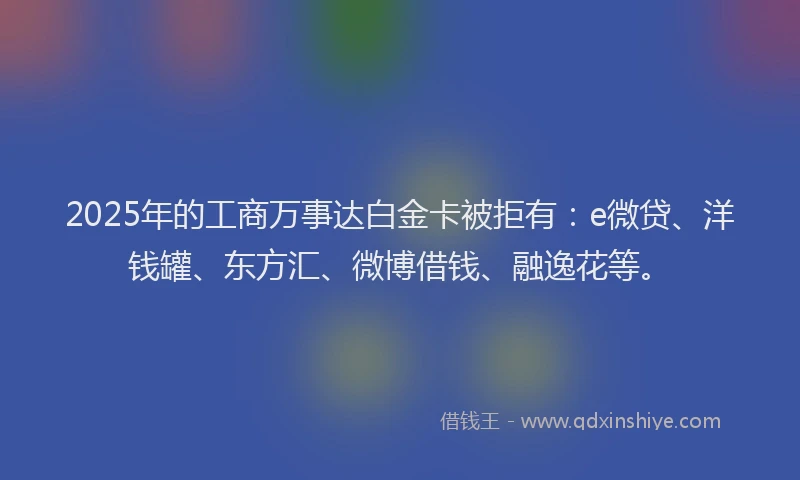 2025年的工商万事达白金卡被拒有：e微贷、洋钱罐、东方汇、微博借钱、融逸花等。