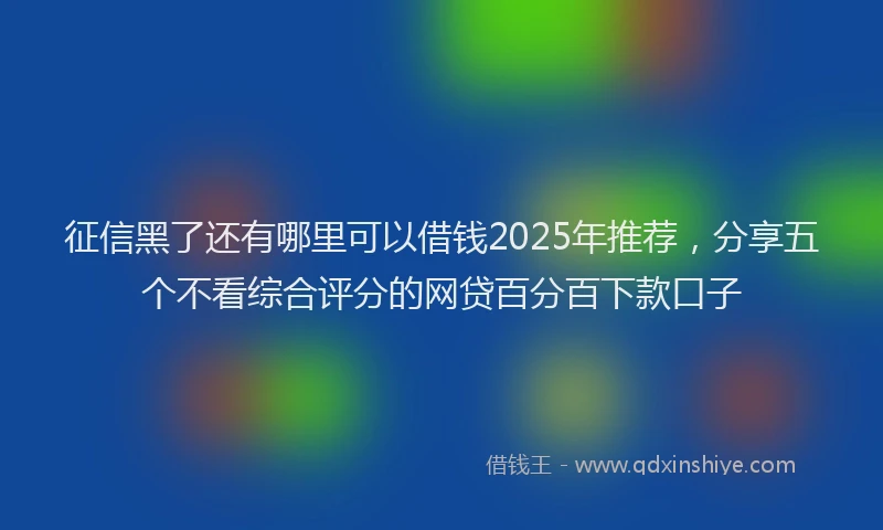 征信黑了还有哪里可以借钱2025年推荐，分享五个不看综合评分的网贷百分百下款口子