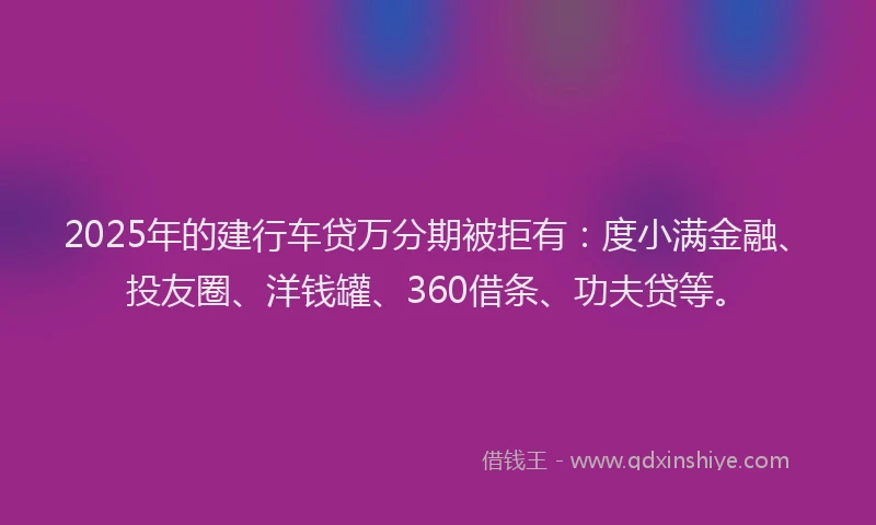 2025年的建行车贷万分期被拒有：度小满金融、投友圈、洋钱罐、360借条、功夫贷等。