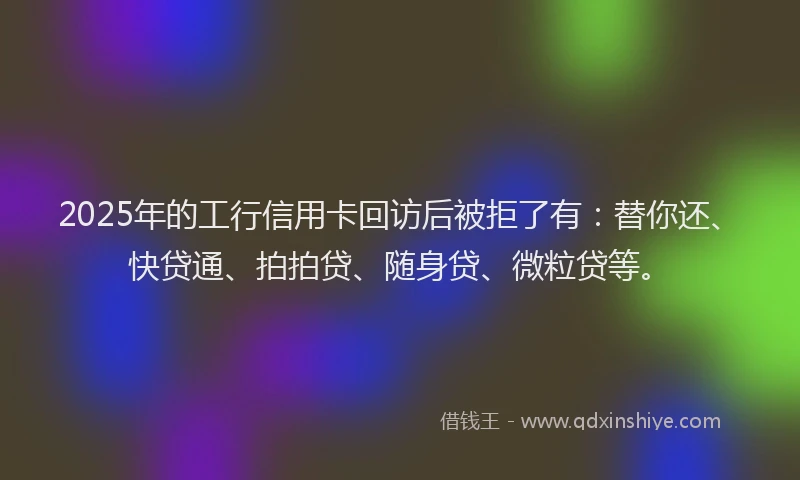 2025年的工行信用卡回访后被拒了有：替你还、快贷通、拍拍贷、随身贷、微粒贷等。